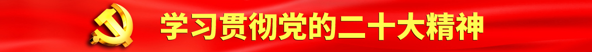 操逼喷水内射自慰认真学习贯彻落实党的二十大会议精神